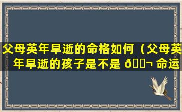 父母英年早逝的命格如何（父母英年早逝的孩子是不是 🐬 命运 🕊 不好）